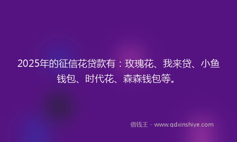 2025年的征信花贷款有：玫瑰花、我来贷、小鱼钱包、时代花、森森钱包等。