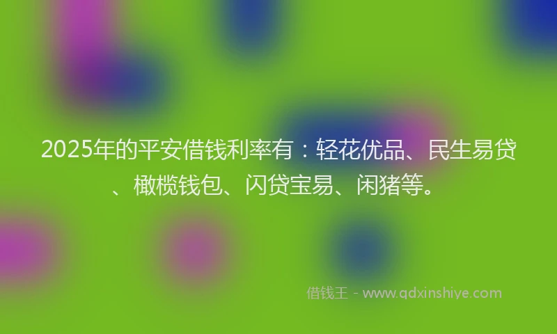 2025年的平安借钱利率有：轻花优品、民生易贷、橄榄钱包、闪贷宝易、闲猪等。