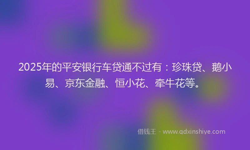 2025年的平安银行车贷通不过有:珍珠贷、鹅小易、京东金融、恒小花、牵牛花等。