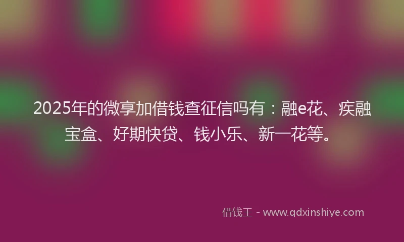 2025年的微享加借钱查征信吗有：融e花、疾融宝盒、好期快贷、钱小乐、新一花等。