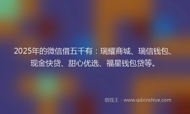 2025年的微信借五千有：瑞耀商城、瑞信钱包、现金快贷、甜心优选、福星钱包贷等。