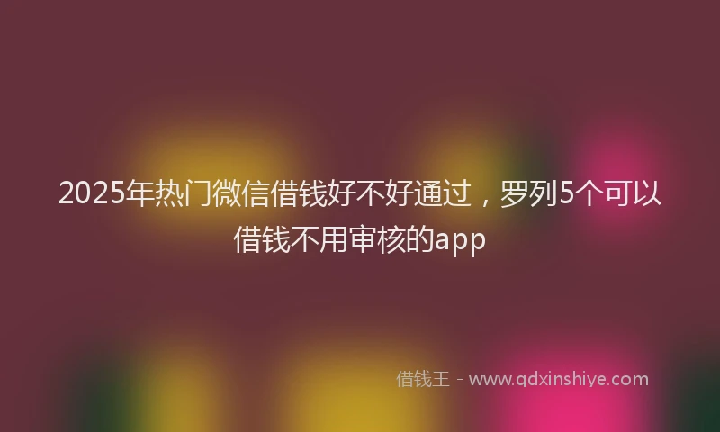 2025年热门微信借钱好不好通过，罗列5个可以借钱不用审核的app