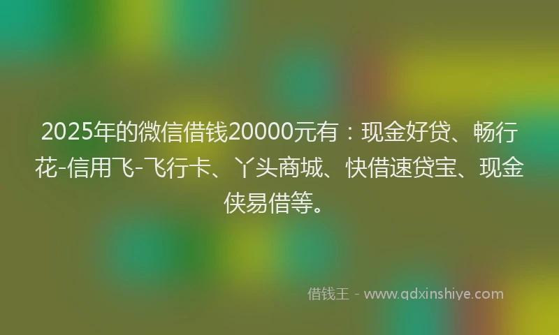 2025年的微信借钱20000元有：现金好贷、畅行花-信用飞-飞行卡、丫头商城、快借速贷宝、现金侠易借等。