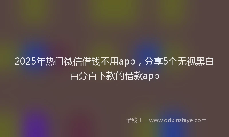 2025年热门微信借钱不用app，分享5个无视黑白百分百下款的借款app