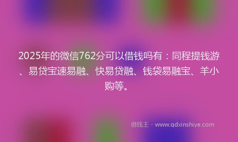 2025年的微信762分可以借钱吗有：同程提钱游、易贷宝速易融、快易贷融、钱袋易融宝、羊小购等。