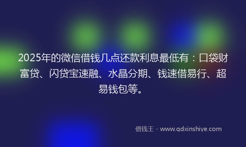 2025年的微信借钱几点还款利息最低有：口袋财富贷、闪贷宝速融、水晶分期、钱速借易行、超易钱包等。