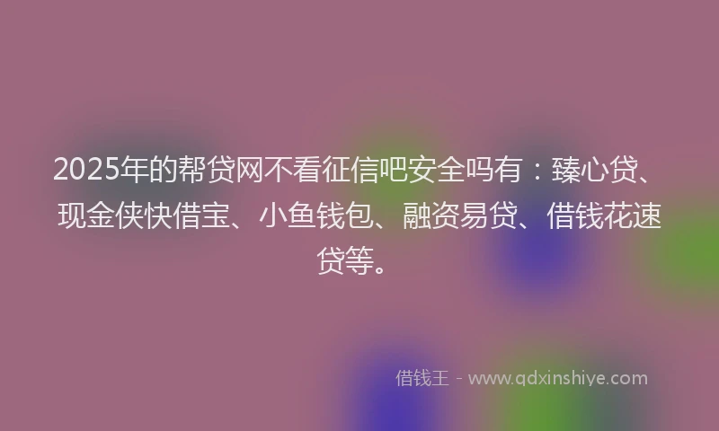 2025年的帮贷网不看征信吧安全吗有：臻心贷、现金侠快借宝、小鱼钱包、融资易贷、借钱花速贷等。