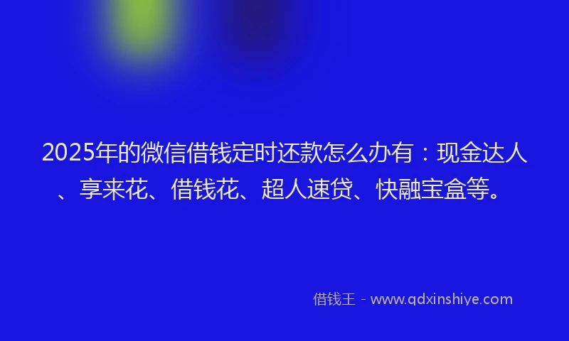 2025年的微信借钱定时还款怎么办有：现金达人、享来花、借钱花、超人速贷、快融宝盒等。