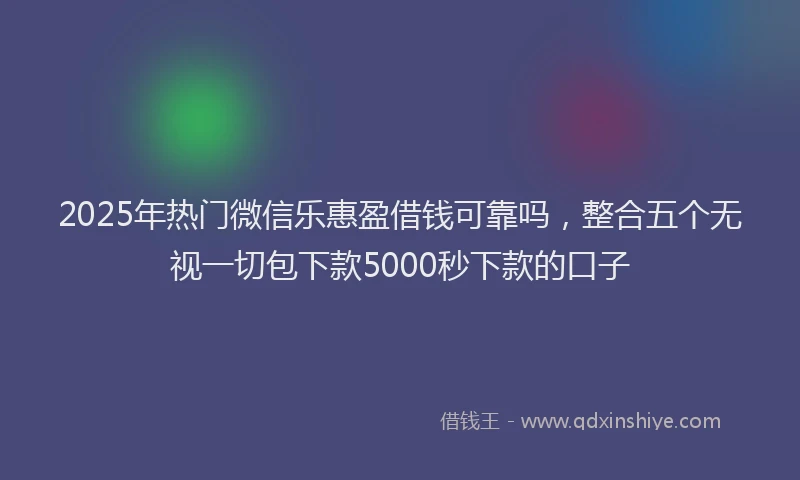 2025年热门微信乐惠盈借钱可靠吗，整合五个无视一切包下款5000秒下款的口子
