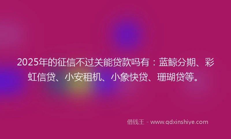 2025年的征信不过关能贷款吗有：蓝鲸分期、彩虹信贷、小安租机、小象快贷、珊瑚贷等。