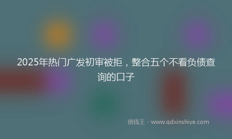 2025年热门广发初审被拒，整合五个不看负债查询的口子