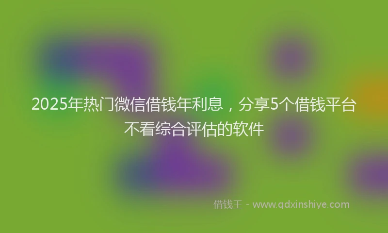 2025年热门微信借钱年利息,分享5个借钱平台不看综合评估的软件