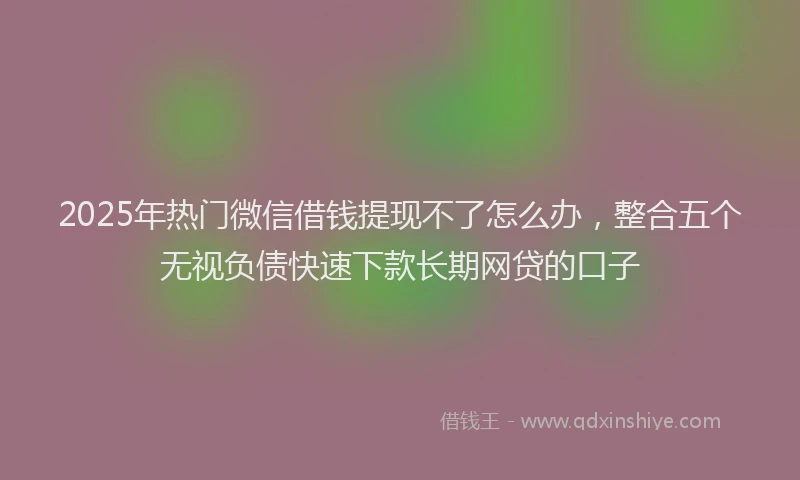 2025年热门微信借钱提现不了怎么办，整合五个无视负债快速下款长期网贷的口子