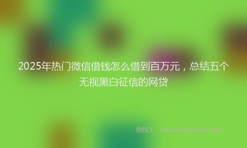 2025年热门微信借钱怎么借到百万元，总结五个无视黑白征信的网贷