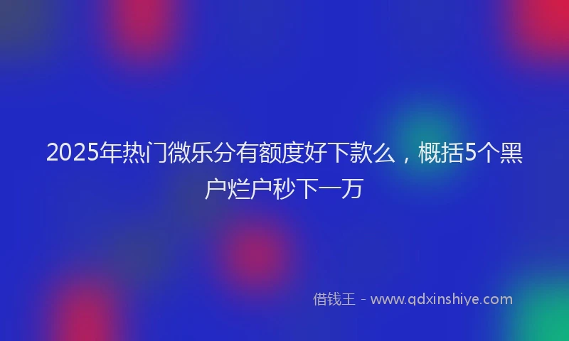 2025年热门微乐分有额度好下款么，概括5个黑户烂户秒下一万