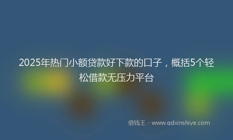 2025年热门小额贷款好下款的口子,概括5个轻松借款无压力平台