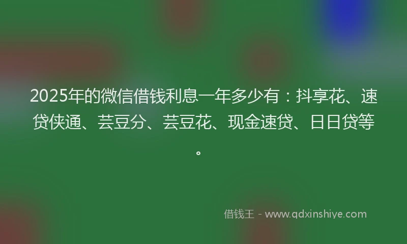 2025年的微信借钱利息一年多少有：抖享花、速贷侠通、芸豆分、芸豆花、现金速贷、日日贷等。