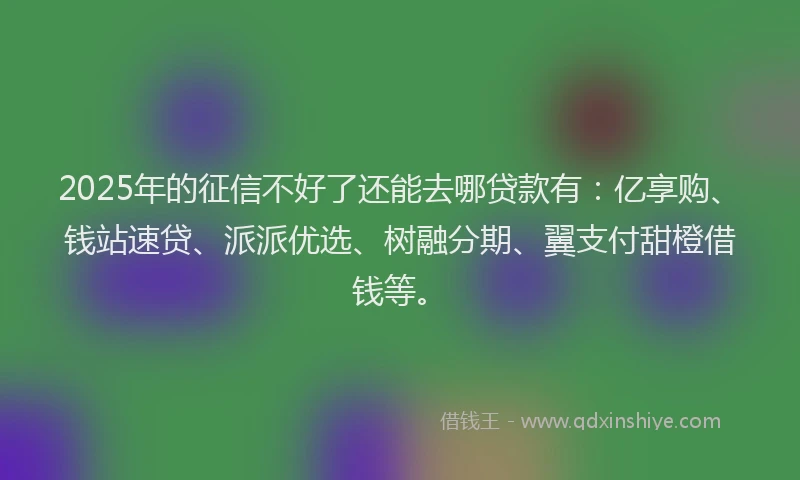 2025年的征信不好了还能去哪贷款有：亿享购、钱站速贷、派派优选、树融分期、翼支付甜橙借钱等。
