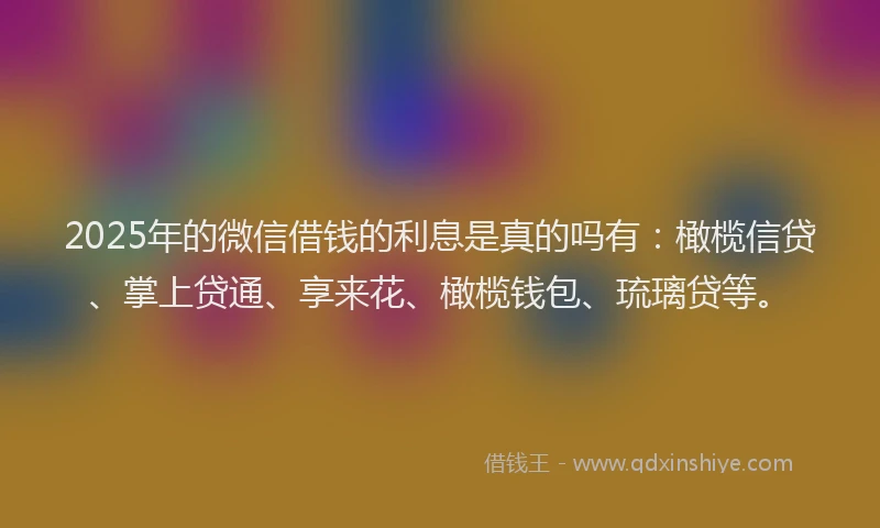 2025年的微信借钱的利息是真的吗有：橄榄信贷、掌上贷通、享来花、橄榄钱包、琉璃贷等。