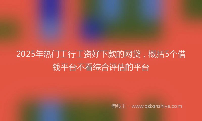 2025年热门工行工资好下款的网贷，概括5个借钱平台不看综合评估的平台