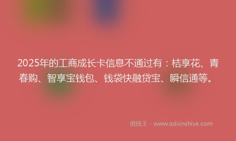 2025年的工商成长卡信息不通过有：桔享花、青春购、智享宝钱包、钱袋快融贷宝、瞬信通等。
