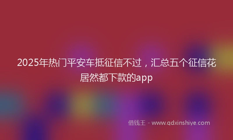 2025年热门平安车抵征信不过，汇总五个征信花居然都下款的app