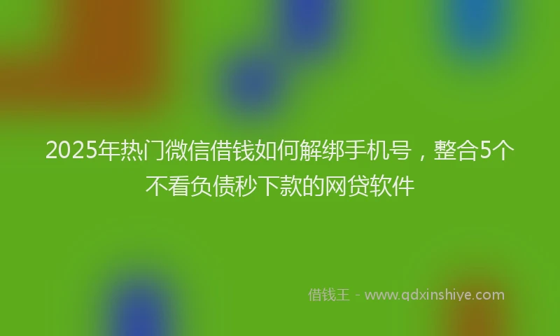2025年热门微信借钱如何解绑手机号,整合5个不看负债秒下款的网贷软件