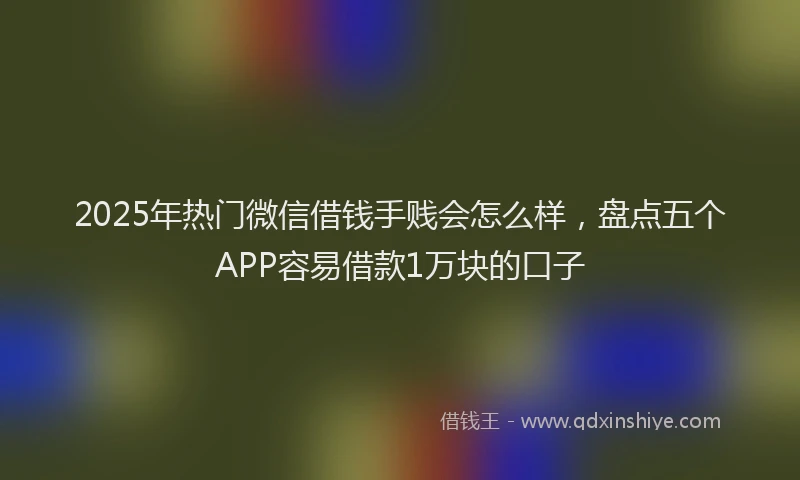 2025年热门微信借钱手贱会怎么样，盘点五个APP容易借款1万块的口子