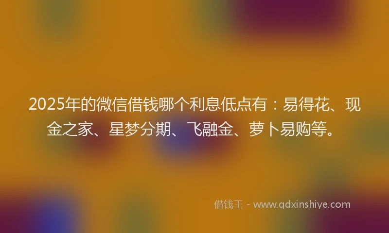2025年的微信借钱哪个利息低点有：易得花、现金之家、星梦分期、飞融金、萝卜易购等。