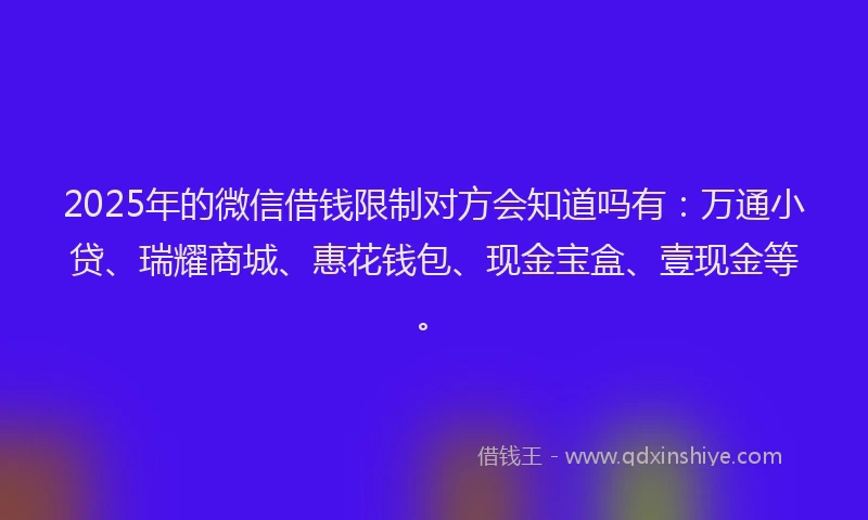 2025年的微信借钱限制对方会知道吗有：万通小贷、瑞耀商城、惠花钱包、现金宝盒、壹现金等。