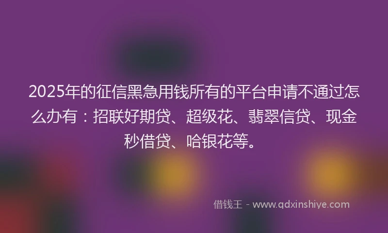 2025年的征信黑急用钱所有的平台申请不通过怎么办有：招联好期贷、超级花、翡翠信贷、现金秒借贷、哈银花等。