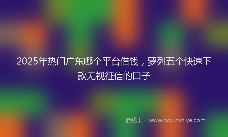 2025年热门广东哪个平台借钱，罗列五个快速下款无视征信的口子