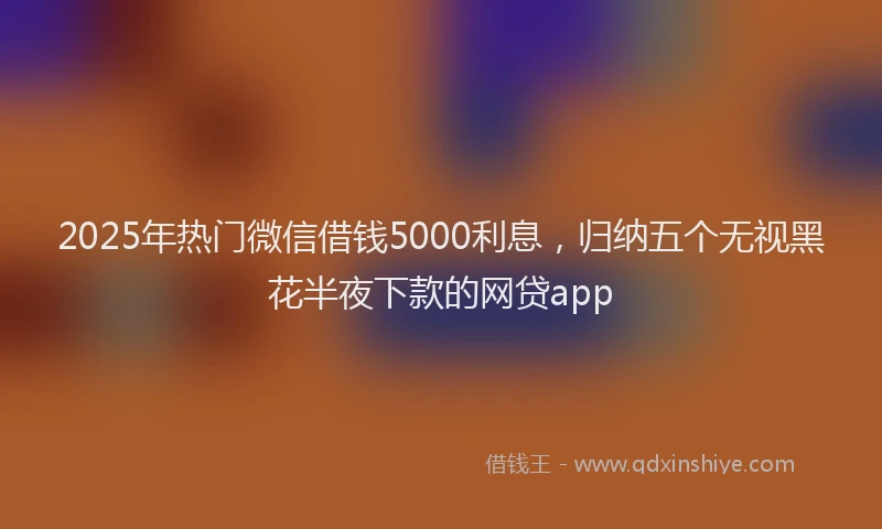 2025年热门微信借钱5000利息，归纳五个无视黑花半夜下款的网贷app