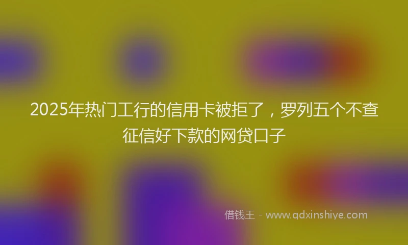 2025年热门工行的信用卡被拒了，罗列五个不查征信好下款的网贷口子