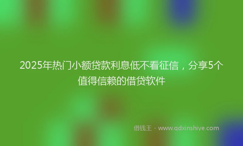 2025年热门小额贷款利息低不看征信，分享5个值得信赖的借贷软件