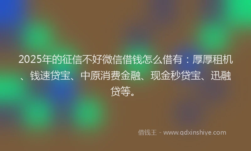 2025年的征信不好微信借钱怎么借有：厚厚租机、钱速贷宝、中原消费金融、现金秒贷宝、迅融贷等。