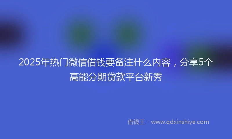 2025年热门微信借钱要备注什么内容，分享5个高能分期贷款平台新秀