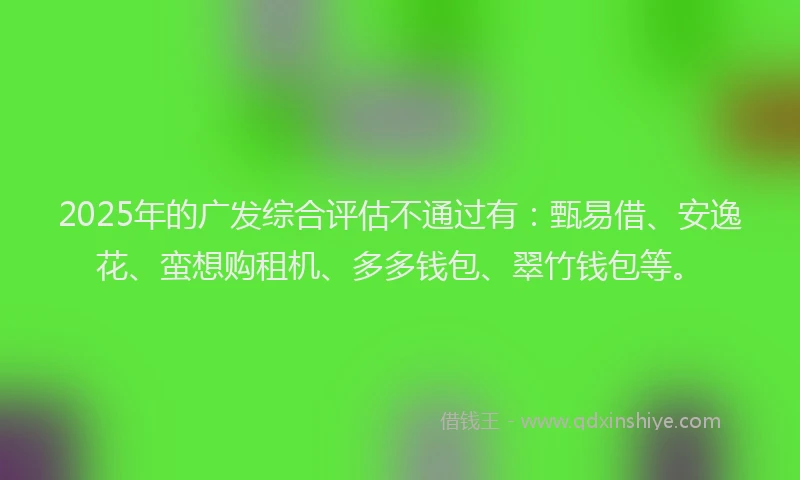 2025年的广发综合评估不通过有：甄易借、安逸花、蛮想购租机、多多钱包、翠竹钱包等。