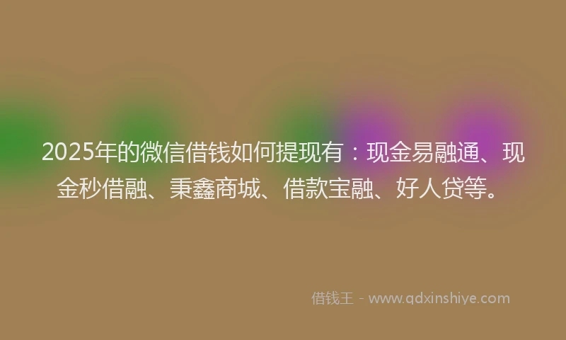 2025年的微信借钱如何提现有：现金易融通、现金秒借融、秉鑫商城、借款宝融、好人贷等。