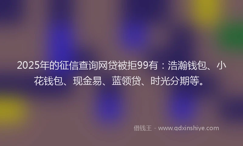 2025年的征信查询网贷被拒99有：浩瀚钱包、小花钱包、现金易、蓝领贷、时光分期等。