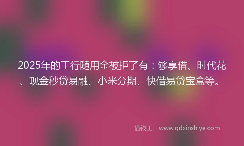 2025年的工行随用金被拒了有：够享借、时代花、现金秒贷易融、小米分期、快借易贷宝盒等。
