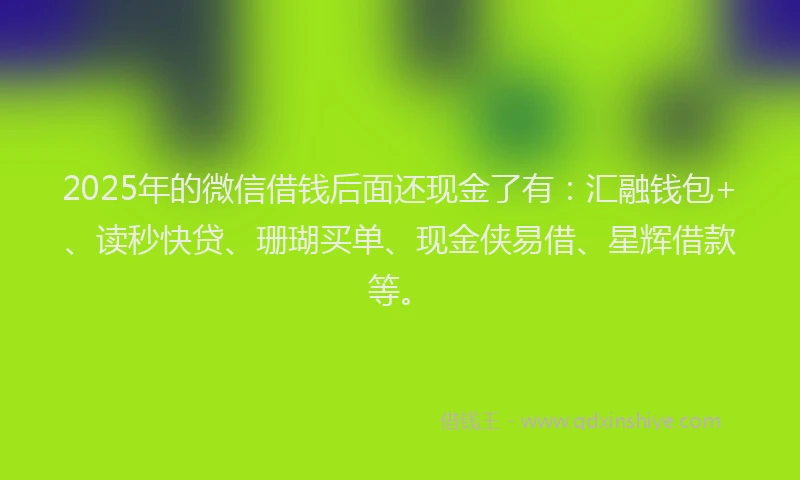 2025年的微信借钱后面还现金了有：汇融钱包+、读秒快贷、珊瑚买单、现金侠易借、星辉借款等。