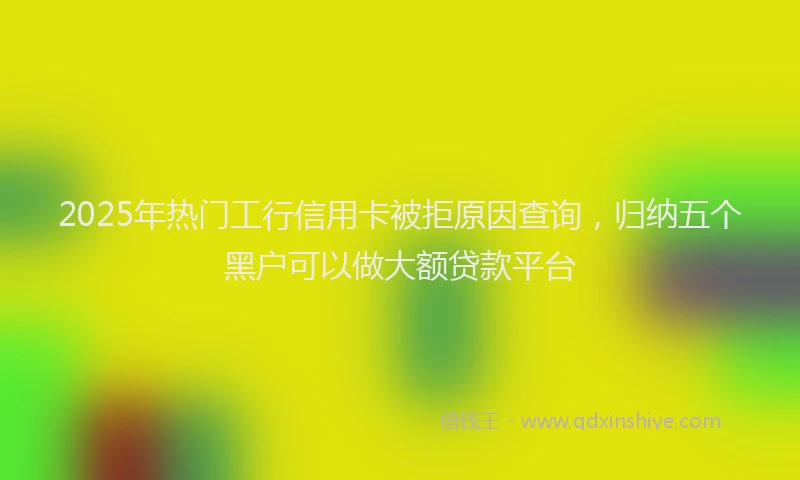 2025年热门工行信用卡被拒原因查询，归纳五个黑户可以做大额贷款平台