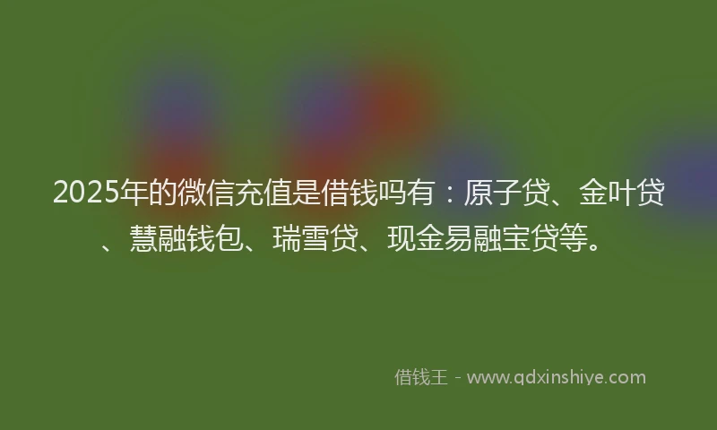 2025年的微信充值是借钱吗有：原子贷、金叶贷、慧融钱包、瑞雪贷、现金易融宝贷等。