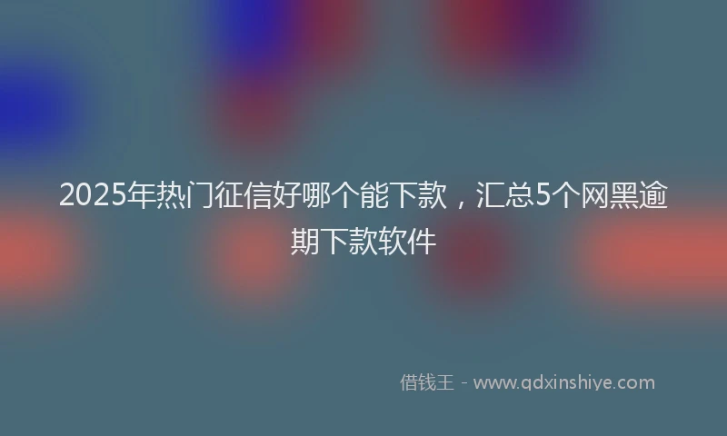 2025年热门征信好哪个能下款，汇总5个网黑逾期下款软件