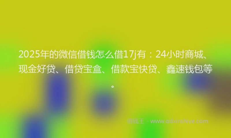 2025年的微信借钱怎么借17j有：24小时商城、现金好贷、借贷宝盒、借款宝快贷、鑫速钱包等。