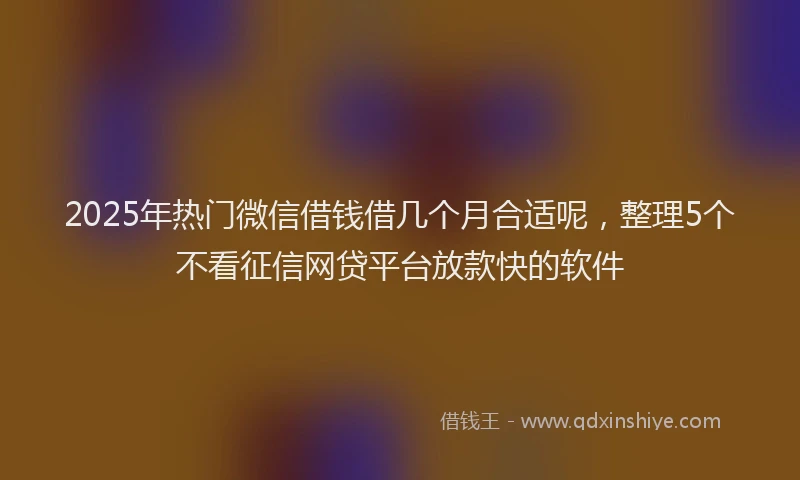 2025年热门微信借钱借几个月合适呢，整理5个不看征信网贷平台放款快的软件
