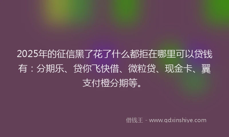 2025年的征信黑了花了什么都拒在哪里可以贷钱有：分期乐、贷你飞快借、微粒贷、现金卡、翼支付橙分期等。