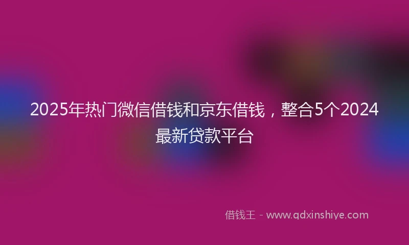 2025年热门微信借钱和京东借钱，整合5个2024最新贷款平台