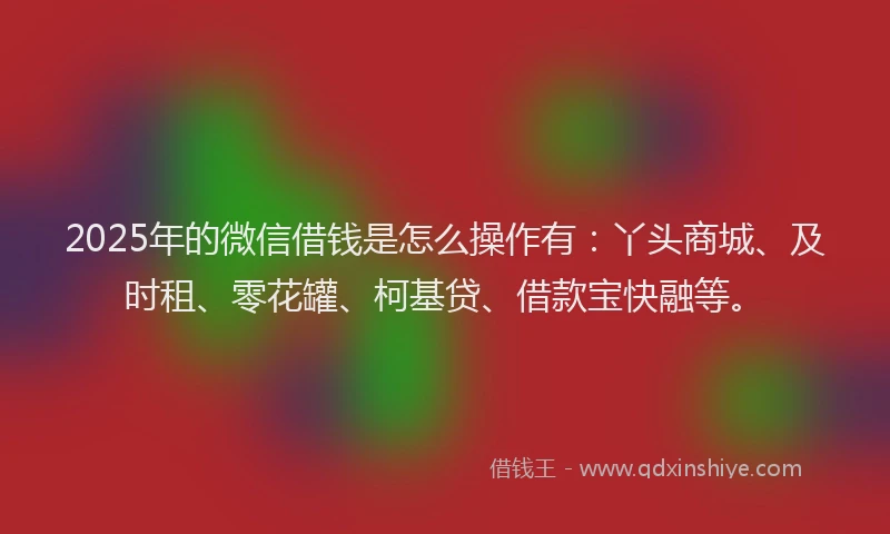 2025年的微信借钱是怎么操作有：丫头商城、及时租、零花罐、柯基贷、借款宝快融等。